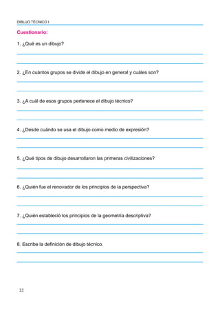 DIBUJO TÉCNICO I
22
Cuestionario:
1. ¿Qué es un dibujo?
2. ¿En cuántos grupos se divide el dibujo en general y cuáles son?
3. ¿A cuál de esos grupos pertenece el dibujo técnico?
4. ¿Desde cuándo se usa el dibujo como medio de expresión?
5. ¿Qué tipos de dibujo desarrollaron las primeras civilizaciones?
6. ¿Quién fue el renovador de los principios de la perspectiva?
7. ¿Quién estableció los principios de la geometría descriptiva?
8. Escribe la definición de dibujo técnico.
 