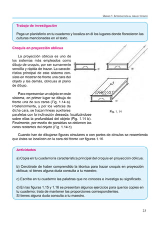 Unidad 1. Introducción al dibujo técnico
23
Trabajo de investigación
Pega un planisferio en tu cuaderno y localiza en él los lugares donde florecieron las
culturas mencionadas en el texto.
Croquis en proyección oblicua
La proyección oblicua es uno de
los sistemas más empleados como
dibujo de croquis, por ser sumamente
sencilla y rápida de trazar. La caracte-
rística principal de este sistema con-
siste en mostrar de frente una cara del
objeto y las demás, oblicuas al plano
de dibujo.
Para representar un objeto en este
sistema, en primer lugar se dibuja de
frente una de sus caras (Fig. 1.14 a).
Posteriormente, y por los vértices de
dicha cara, se trazan líneas auxiliares
paralelas con la inclinación deseada, localizándose
sobre ellas la profundidad del objeto (Fig. 1.14 b).
Finalmente, por medio de paralelas se obtienen las
caras restantes del objeto (Fig. 1.14 c)
Cuando han de dibujarse figuras circulares o con partes de círculos se recomienda
que éstas se localicen en la cara del frente ver figuras 1.16.
Actividades
a) Copia en tu cuaderno la característica principal del croquis en proyección oblicua.
b) Cerciórate de haber comprendido la técnica para trazar croquis en proyección
oblicua; si tienes alguna duda consulta a tu maestro.
c) Escribe en tu cuaderno las palabras que no conoces e investiga su significado.
d) En las figuras 1.15 y 1.16 se presentan algunos ejercicios para que los copies en
tu cuaderno; trata de mantener las proporciones correspondientes.
Si tienes alguna duda consulta a tu maestro.
Fig. 1. 14
 
