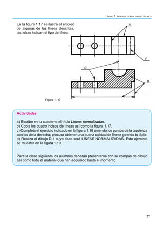 Unidad 1. Introducción al dibujo técnico
27
En la figura 1.17 se ilustra el empleo
de algunas de las líneas descritas;
las letras indican el tipo de línea.
Figura 1. 17
Actividades
a) Escribe en tu cuaderno el título Líneas normalizadas.
b) Copia los cuatro incisos de líneas así como la figura 1.17.
c) Completa el ejercicio indicado en la figura 1.18 uniendo los puntos de la izquierda
con los de la derecha; procura obtener una buena calidad de líneas girando tu lápiz.
d) Realiza el dibujo D-1 cuyo título será LÍNEAS NORMALIZADAS. Este ejercicio
se muestra en la figura 1.19.
Para la clase siguiente los alumnos deberán presentarse con su compás de dibujo
así como todo el material que han adquirido hasta el momento.
 