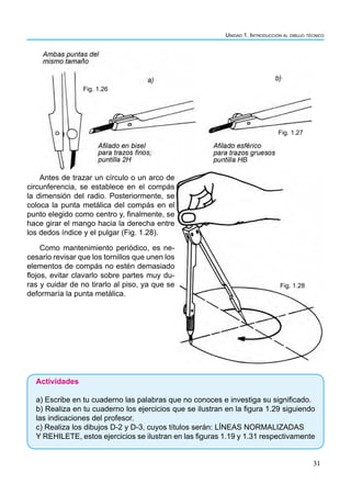 Unidad 1. Introducción al dibujo técnico
31
Antes de trazar un círculo o un arco de
circunferencia, se establece en el compás
la dimensión del radio. Posteriormente, se
coloca la punta metálica del compás en el
punto elegido como centro y, finalmente, se
hace girar el mango hacia la derecha entre
los dedos índice y el pulgar (Fig. 1.28).
Como mantenimiento periódico, es ne-
cesario revisar que los tornillos que unen los
elementos de compás no estén demasiado
flojos, evitar clavarlo sobre partes muy du-
ras y cuidar de no tirarlo al piso, ya que se
deformaría la punta metálica.
Actividades
a) Escribe en tu cuaderno las palabras que no conoces e investiga su significado.
b) Realiza en tu cuaderno los ejercicios que se ilustran en la figura 1.29 siguiendo
las indicaciones del profesor.
c) Realiza los dibujos D-2 y D-3, cuyos títulos serán: LÍNEAS NORMALIZADAS
Y REHILETE, estos ejercicios se ilustran en las figuras 1.19 y 1.31 respectivamente
Fig. 1.26
Fig. 1.27
Fig. 1.28
 