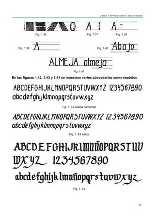 Unidad 1. Introducción al dibujo técnico
37
En las figuras 1.42, 1.43 y 1.44 se muestran varios abecedarios como modelos
Fig. 1. 42 Gótica comercial
Fig. 1. 43 Itálica
Fig. 1. 44
Fig. 1.36 Fig. 1.37 Fig. 1.38
Fig. 1.40
Fig. 1.39
Fig. 1.41
 