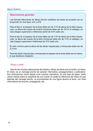 DIBUJO TÉCNICO I
38
Observaciones generales
Las Normas Mexicanas de dibujo técnico clasifican las letras de acuerdo con su
proporción en dos tipos: el A y el B.
Para el tipo A, el espesor de la línea debe ser de 1/14 de altura de la letra mayús-
cula. La altura del cuerpo de la letra minúscula debe ser de 10/14; el vástago y la
cola (rasgos superiores e inferiores) serán de 4/14 cada uno.
Para el tipo B, el espesor de la línea debe ser de 1/10 de altura de la letra mayús-
cula. La altura del cuerpo de la letra minúscula debe ser de 7/10; el vástago y la
cola (rasgos superiores e inferiores) de 3/10 cada uno.
El valor mínimo para la altura de las letras mayúsculas y minúsculas debe ser de
2.5 mm.
Para las letras mayúsculas y minúsculas el espesor de la línea debe ser el mismo,
lo que facilita la rotulación.
Rótulo y cartel
Dos de las muchas aplicaciones del diseño y dibujo de letras son el cartel y el rótulo.
El rótulo, es un mensaje escrito de carácter informativo, propagandístico o publicitario.
Sus dimensiones varían desde unos cuantos milímetros, en una hoja de papel, hasta
varios metros sobre la superficie de una manta. El cartel se diferencia del rótulo en que
además del mensaje escrito, va acompañado de una figura alusiva al tema, con fines
informativos de anuncio, propaganda, etc.
 