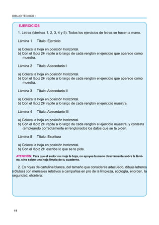 DIBUJO TÉCNICO I
44
EJERCICIOS
1. Letras (láminas 1, 2, 3, 4 y 5). Todos los ejercicios de letras se hacen a mano.
Lámina 1 Título: Ejercicio
a) Coloca la hoja en posición horizontal.
b) Con el lápiz 2H repite a lo largo de cada renglón el ejercicio que aparece como
muestra.
Lámina 2 Título: Abecedario I
a) Coloca la hoja en posición horizontal.
b) Con el lápiz 2H repite a lo largo de cada renglón el ejercicio que aparece como
muestra.
Lámina 3 Título: Abecedario II
a) Coloca la hoja en posición horizontal.
b) Con el lápiz 2H repite a lo largo de cada renglón el ejercicio muestra.
Lámina 4 Título: Abecedario III
a) Coloca la hoja en posición horizontal.
b) Con el lápiz 2H repite a lo largo de cada renglón el ejercicio muestra, y contesta
(empleando correctamente el renglonado) los datos que se te piden.
Lámina 5 Título: Escritura
a) Coloca la hoja en posición horizontal.
b) Con el lápiz 2H escribe lo que se te pide.
ATENCIÓN: Para que el sudor no moje la hoja, no apoyes la mano directamente sobre la lámi-
na, sino sobre una hoja limpia de tu cuaderno.
2. En hojas de cartulina blanca, del tamaño que consideres adecuado, dibuja letreros
(rótulos) con mensajes relativos a campañas en pro de la limpieza, ecología, el orden, la
seguridad, etcétera.
 