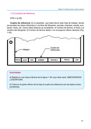 Unidad 1. Introducción al dibujo técnico
45
1.3.2 Cuadros de referencia
DTD-1 (p.39)
Cuadro de referencia. Es el apartado que debe llevar toda hoja de trabajo, donde
se escriben los datos referentes a: nombre del dibujante, escuela, empresa, escala, aco-
tación, título, etc. Como datos básicos se consideran: el número de lámina, el título y el
nombre del dibujante. El número de lámina deber ir en la esquina inferior derecha (Fig.
1.45).
Actividades
a) Repite en una hoja la lámina de la figura 1.46 cuyo título será: ABECEDARIOS
y ESCRITURA.
b) Traza en la parte inferior de la hoja el cuadro de referencia con los datos corres-
pondientes.
 