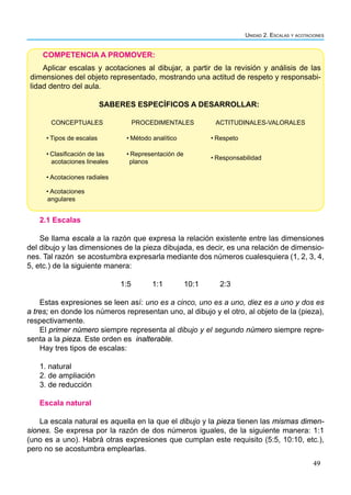 49
Unidad 2. Escalas y acotaciones
2.1 Escalas
Se llama escala a la razón que expresa la relación existente entre las dimensiones
del dibujo y las dimensiones de la pieza dibujada, es decir, es una relación de dimensio-
nes. Tal razón se acostumbra expresarla mediante dos números cualesquiera (1, 2, 3, 4,
5, etc.) de la siguiente manera:
1:5 1:1 10:1 2:3
Estas expresiones se leen así: uno es a cinco, uno es a uno, diez es a uno y dos es
a tres; en donde los números representan uno, al dibujo y el otro, al objeto de la (pieza),
respectivamente.
El primer número siempre representa al dibujo y el segundo número siempre repre-
senta a la pieza. Este orden es inalterable.
Hay tres tipos de escalas:
1. natural
2. de ampliación
3. de reducción
Escala natural
La escala natural es aquella en la que el dibujo y la pieza tienen las mismas dimen-
siones. Se expresa por la razón de dos números iguales, de la siguiente manera: 1:1
(uno es a uno). Habrá otras expresiones que cumplan este requisito (5:5, 10:10, etc.),
pero no se acostumbra emplearlas.
COMPETENCIA A PROMOVER:
Aplicar escalas y acotaciones al dibujar, a partir de la revisión y análisis de las
dimensiones del objeto representado, mostrando una actitud de respeto y responsabi-
lidad dentro del aula.
SABERES ESPECÍFICOS A DESARROLLAR:
CONCEPTUALES PROCEDIMENTALES ACTITUDINALES-VALORALES
• Tipos de escalas • Método analítico • Respeto
• Clasificación de las
acotaciones lineales
• Representación de
planos
• Responsabilidad
• Acotaciones radiales
• Acotaciones
angulares
 