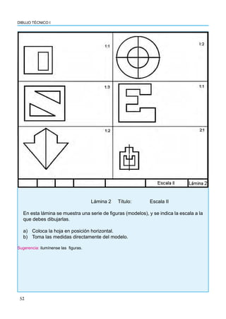 52
DIBUJO TÉCNICO I
					 Lámina 2 Título: 		 Escala II
En esta lámina se muestra una serie de figuras (modelos), y se indica la escala a la
que debes dibujarlas.
a) Coloca la hoja en posición horizontal.
b) Toma las medidas directamente del modelo.
Sugerencia: ilumínense las figuras.
 