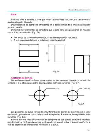 55
Unidad 2. Escalas y acotaciones
Cota.
Se llama cota al número o cifra que indica las unidades (cm, mm, etc.) en que está
medido el objeto dibujado.
De preferencia se escribe la cifra (cota) en la parte central de la línea de acotación
pero sin tocarla.
De forma muy elemental, se considera que la cota tiene dos posiciones en relación
con la línea de acotación (Fig. 2.6)
• Por arriba de la línea de acotación, si está tiene posición horizontal.
• A la izquierda de la línea si esta tiene posición vertical.
20
20
30
30
Fig. 2.6
Acotación de curvas.
Generalmente las circunferencias se acotan en función de su diámetro por medio del
símbolo ∅ o la abreviatura diám, acompañados del valor numérico (Fig. 2.7).
∅ 15 Diám. 15
Fig. 2.7
Las porciones de curva (arcos de circunferencia) se acotan de acuerdo con el valor
de su radio, para ello se utiliza la letra r o R o la palabra Radio o radio seguida del valor
numérico (Fig. 2.8).
En este caso la línea de acotación se compone de dos partes: una parte inclinada
con dirección al centro de la curva y la otra parte horizontal, sobre o a continuación de la
cual se escriben las anotaciones referentes a la curva.
 