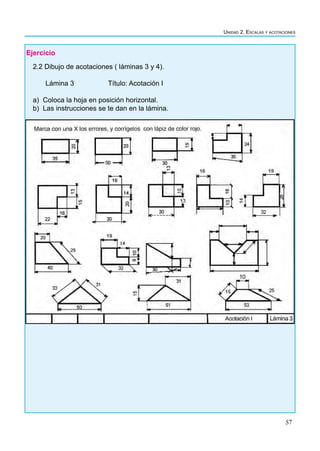 57
Unidad 2. Escalas y acotaciones
Ejercicio
2.2 Dibujo de acotaciones ( láminas 3 y 4).
Lámina 3 		 Título: Acotación I
a) Coloca la hoja en posición horizontal.
b) Las instrucciones se te dan en la lámina.
 