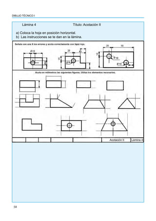 58
DIBUJO TÉCNICO I
Lámina 4				Título: Acotación II
a) Coloca la hoja en posición horizontal.
b) Las instrucciones se te dan en la lámina.
 
