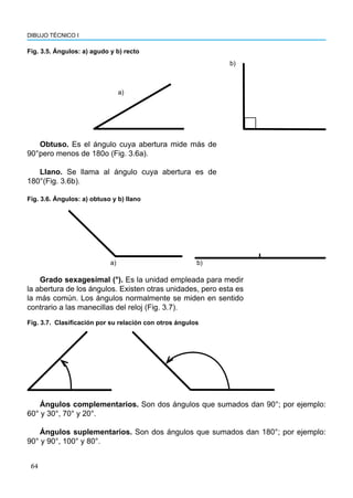 64
DIBUJO TÉCNICO I
a)
b)
Fig. 3.5. Ángulos: a) agudo y b) recto
Grado sexagesimal (°). Es la unidad empleada para medir
la abertura de los ángulos. Existen otras unidades, pero esta es
la más común. Los ángulos normalmente se miden en sentido
contrario a las manecillas del reloj (Fig. 3.7).
Obtuso. Es el ángulo cuya abertura mide más de
90°pero menos de 180o (Fig. 3.6a).
Llano. Se llama al ángulo cuya abertura es de
180°(Fig. 3.6b).
a) b)
Fig. 3.6. Ángulos: a) obtuso y b) llano
Fig. 3.7. Clasificación por su relación con otros ángulos
Ángulos complementarios. Son dos ángulos que sumados dan 90°; por ejemplo:
60° y 30°, 70° y 20°.
Ángulos suplementarios. Son dos ángulos que sumados dan 180°; por ejemplo:
90° y 90°, 100° y 80°.
 