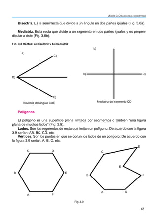 65
Unidad 3. Dibujo lineal geométrico
Bisectriz. Es la semirrecta que divide a un ángulo en dos partes iguales (Fig. 3.8a).
Mediatriz. Es la recta que divide a un segmento en dos partes iguales y es perpen-
dicular a éste (Fig. 3.8b).
D)
C)
b)
Mediatriz del segmento CD
D)
C)
E)
a)
Bisectriz del ángulo CDE
Fig. 3.8 Rectas: a) bisectriz y b) mediatriz
Polígonos
El polígono es una superficie plana limitada por segmentos o también “una figura
plana de muchos lados” (Fig. 3.9).
Lados. Son los segmentos de recta que limitan un polígono. De acuerdo con la figura
3.9 serían: AB, BC, CD, etc.
Vértices. Son los puntos en que se cortan los lados de un polígono. De acuerdo con
la figura 3.9 serían: A, B, C, etc.
A
B
C D
E
F
A
F
E
B
C
D
G
Fig. 3.9
 