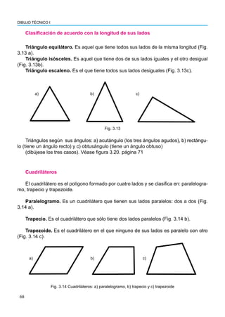 68
DIBUJO TÉCNICO I
Clasificación de acuerdo con la longitud de sus lados
Triángulo equilátero. Es aquel que tiene todos sus lados de la misma longitud (Fig.
3.13 a).
Triángulo isósceles. Es aquel que tiene dos de sus lados iguales y el otro desigual
(Fig. 3.13b).
Triángulo escaleno. Es el que tiene todos sus lados desiguales (Fig. 3.13c).
a) b) c)
Fig. 3.13
Cuadriláteros
El cuadrilátero es el polígono formado por cuatro lados y se clasifica en: paralelogra-
mo, trapecio y trapezoide.
Paralelogramo. Es un cuadrilátero que tienen sus lados paralelos: dos a dos (Fig.
3.14 a).
Trapecio. Es el cuadrilátero que sólo tiene dos lados paralelos (Fig. 3.14 b).
Trapezoide. Es el cuadrilátero en el que ninguno de sus lados es paralelo con otro
(Fig. 3.14 c).
a) b) c)
Fig. 3.14 Cuadriláteros: a) paralelogramo, b) trapecio y c) trapezoide
Triángulos según sus ángulos: a) acutángulo (los tres ángulos agudos), b) rectángu-
lo (tiene un ángulo recto) y c) obtusángulo (tiene un ángulo obtuso)
(dibújese los tres casos). Véase figura 3.20. página 71
 