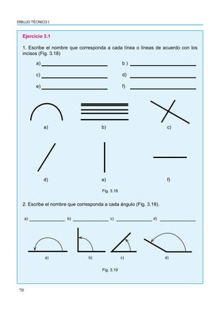 70
DIBUJO TÉCNICO I
Ejercicio 3.1
1. Escribe el nombre que corresponda a cada línea o líneas de acuerdo con los
incisos (Fig. 3.18)
a) 						b )
c)						d)
e)						f)
a) b) c)
d) e) f)
Fig. 3.18
2. Escribe el nombre que corresponda a cada ángulo (Fig. 3.19).
a)			b)			c)			d)
a) b) c) d)
Fig. 3.19
 