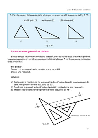 71
Unidad 3. Dibujo lineal geométrico
3. Escribe dentro del paréntesis la letra que corresponda al triángulo de la Fig.3.20.
acutángulo ( ) rectángulo ( ) obtusángulo ( )
a) b) c)
Fig. 3.20
Construcciones geométricas básicas
En los dibujos técnicos es necesaria la resolución de numerosos problemas geomé-
tricos que constituyen construcciones geométricas básicas. A continuación se presentan
tales problemas.
Problema 1.
Trazar con las escuadras la paralela a una recta AB.
Datos: una recta AB.
solución:
a) Colóquese la hipotenusa de la escuadra de 45° sobre la recta y como apoyo de
ésta, la hipotenusa de la escuadra de 60°.
b) Deslícese la escuadra de 45° sobre la de 60°, hacia donde sea necesario.
c) Trácese la paralela por la hipotenusa de la escuadra de 45° .
A
B
Deslícese la escuadra de 45°
Fig. 3.21
 