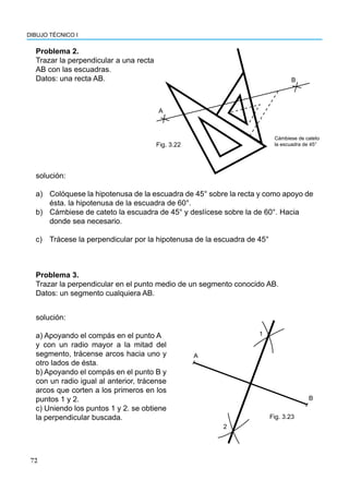 72
DIBUJO TÉCNICO I
A
B
Fig. 3.22
Cámbiese de cateto
la escuadra de 45°
Problema 3.
Trazar la perpendicular en el punto medio de un segmento conocido AB.
Datos: un segmento cualquiera AB.
A
B
1
2
Fig. 3.23
Problema 2.
Trazar la perpendicular a una recta
AB con las escuadras.
Datos: una recta AB.
solución:
a) Colóquese la hipotenusa de la escuadra de 45° sobre la recta y como apoyo de
ésta. la hipotenusa de la escuadra de 60°.
b) Cámbiese de cateto la escuadra de 45° y deslícese sobre la de 60°. Hacia
donde sea necesario.
c) Trácese la perpendicular por la hipotenusa de la escuadra de 45°
solución:
a) Apoyando el compás en el punto A
y con un radio mayor a la mitad del
segmento, trácense arcos hacia uno y
otro lados de ésta.
b) Apoyando el compás en el punto B y
con un radio igual al anterior, trácense
arcos que corten a los primeros en los
puntos 1 y 2.
c) Uniendo los puntos 1 y 2. se obtiene
la perpendicular buscada.
 