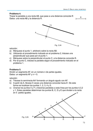 73
Unidad 3. Dibujo lineal geométrico
Problema 4.
Trazar la paralela a una recta AB, que pase a una distancia conocida R
Datos: una recta AB y la distancia R.
Problema 5.
Dividir un segmento AF. en un número n de partes iguales.
Datos: un segmento AF y n = 5.
A
B
C
R
Fig. 3.24
B C D E
F
A
Aˈ
1
2
3
4
5
Fig. 3.25
solución:
a) Márquese el punto 1, arbitrario sobre la recta AB.
b) Utilizando el procedimiento indicado en el problema 2, trácese una
perpendicular que pase por el punto 1.
c) Márquese sobre la perpendicular el punto C, a la distancia conocida R.
d) Por el punto C, trácese la paralela según el procedimiento indicado en el
problema 1.
solución:
a) Trácese la semirrecta AA' formando un ángulo agudo con AF.
b) A partir de A, llévese 5 veces una distancia conocida hacia A'. De esta
forma se localizan los puntos 1, 2, 3, 4 y 5.
c) Únanse los puntos 5 y F y trácense paralelas a esta línea por los puntos 4,3,2
y 1. Estas paralelas determinan los puntos B, C, D y E que dividen a la recta
en 5 partes iguales.
 