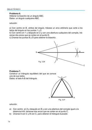 74
DIBUJO TÉCNICO I
Problema 6.
Obtener la bisectriz de un ángulo ABC.
Datos: un ángulo cualquiera ABC.
solución:
a) Con centro en B, vértice del ángulo, trácese un arco arbitrario que corte a los
lados del ángulo en los puntos 1 y 2.
b) Con centro en 1 y después en 2 y con una abertura cualquiera del compás, trá-
cense dos arcos que se corten en el punto D.
c) Únanse los puntos B y D para obtener la bisectriz.
B
1
2
D
C
Fig. 3.26
Problema 7.
Construir un triángulo equilátero del que se conoce
uno de sus lados.
Datos: el lado A-B del triángulo.
B
A
C
Fig. 3.27
solución:
a) Con centro en A y después en B y con una abertura del compás igual a la
distancia A-B, trácense dos arcos que se corten en el punto C.
b) Únanse A con C y B con C, para obtener el triángulo buscado
 