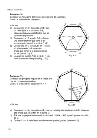 76
DIBUJO TÉCNICO I
Problema 10.
Construir un hexágono del que se conoce uno de sus lados.
Datos: el lado A-B del hexágono.
solución:
a) Con centro en A y después en B y con
un radio igual a la distancia A-B,
trácense dos arcos indefinidos que se
corten en el punto O.
b) Con centro en O y radio O-A. trácese
una circunferencia que corte a los
arcos anteriores en los puntos C y F.
c) Con centro en C y después en F y con
el radio anterior, trácense dos
arcos que corten a la circunferencia
en los puntos D y E.
d) Únanse los puntos A, B, C, D, E, F y A
para obtener el hexágono (Fig. 3.30)
A B
C
D
E
F O
Fig. 3.30
Problema 11.
Construir un polígono regular de n lados. del
que se conoce uno de ellos.
Datos: el lado A-B del polígono y n = 7.
B
A
G
F
E
D
C
Oʹ
O
1
2
3
4
5
6
Fig. 3.31
a) Con centro en A y después en B y con un radio igual a la distancia A-B, trácense
dos arcos que se corten en el punto O.
b) Trácese la perpendicular en el punto medio del lado A-B y prolónguese más allá
de O.
c) Únase O con B y divídase esta línea en 6 partes iguales (problema 5)
solución:
 