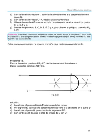 77
Unidad 3. Dibujo lineal geométrico
Importante. Si se desea construir un polígono de 8 lados, se deberá apoyar el compás en O y con radio
0-2 localizar O. Si el polígono fuese de 9 lados, se deberá apoyar el compás en O y con radio 0-3 loca-
lizar O, y así sucesivamente.
d) Con centro en O y radio 0-1, trácese un arco que corte a la perpendicular en el
punto O'.
e) Con centro en O y radio O' -A, trácese una circunferencia.
f) Llévese la cuerda A-B n veces sobre la circunferencia localizando así los puntos
C, D, E, F y G.
g) Únanse los puntos A, B. C, D, E. F, G y A, para obtener el polígono buscado (Fig.
3.31)
Problema 12.
Enlazar las rectas paralelas AB y CD mediante una semicircunferencia.
Datos: las rectas paralelas AB y CD.
A
E
B
D
C
O
Eʹ
Fig. 3.32
solución:
a) Localícese el punto arbitrario E sobre una de las rectas.
b) Por el punto E, trácese una perpendicular que corte a la otra recta en el punto E'.
c) Localícese el punto O, punto medio del segmento EE'.
d) Con centro en O, trácese el arco de enlace de E con E'.
Estos problemas requieren de enorme precisión para realizarlos correctamente.
 