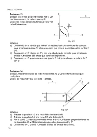 78
DIBUJO TÉCNICO I
Problema 13.
Enlazar las rectas perpendiculares AB y CD
mediante un arco de radio conocido R.
Datos: las rectas perpendiculares AB y CD y el
radio R de enlace.
A
E
C
O
D
Eʹ
B
R
Fig. 3.33
solución:
a) Con centro en el vértice que forman las rectas y con una abertura del compás
igual al radio de enlace R, trácese un arco que corte a las rectas en los puntos E
y E'.
b) Con centro en E y luego en E' y con una abertura del compás igual al radio de
enlace R, trácense dos arcos que corten en el punto O.
c) Con centro en O y con una abertura igual a R. trácense el arco de enlace de E
con E'.
Problema 14.
Enlazar, mediante un arco de radio R las rectas AB y CD que forman un ángulo
cualquiera.
Datos: las recta AB y CD y el radio R enlace.
solución:
a) Trácese la paralela 1-2 a la recta AB a la distancia R.
b) Trácese la paralela 3-4 a la recta CD a la distancia R.
c) Por el punto O, intersección de las rectas 1-2 y 3-4, trácense perpendiculares ha
cia las rectas AB y CD localizando sobre ellas los puntos E y E'.
d) Con centro en O y radio R, trácese el arco de enlace de E con E'.
R
1
R
A
O
4
R D
2
R
E
C
Eʹ
B
Fig. 3.34
 