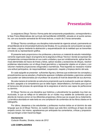 7
Presentación
La asignatura Dibujo Técnico I forma parte del componente propedéutico, correspondiente a
la fase Físico-Matemáticas del currículo del bachillerato UAS2009, ubicada en el quinto semes-
tre, con una duración semestral de 48 horas lectivas, a razón de 3 horas semanales.
El Dibujo Técnico constituye una disciplina instrumental de vigencia actual y permanente en
el bachillerato de la Universidad Autónoma de Sinaloa. En su proceso de comunicación se expre-
san ideas y signos mediante la abstracción y esquematización de la realidad que se transmiten
a través de su representación gráfica.
El presente texto proporciona a los profesores y alumnos un material de estudio metodológi-
camente organizado según el programa de la asignatura Dibujo Técnico I donde se expresan las
competencias correspondientes en sus cuatro unidades y que son sintéticamente: aplicar las téc-
nicas elementales de trazos de líneas y letras, aplicar escalas y acotaciones de dibujos, resolver
problemas relacionados con el dibujo lineal geométrico y representar objetos en el plano y con
volumen mediante proyecciones ortogonales e isométricas. Para lograrlas es necesario mostrar
una actitud participativa, de responsabilidad, cooperación, respeto y limpieza dentro del aula.
En cada epígrafe se presentan suficientes figuras y láminas que evidencian los conceptos y
procedimientos que se estudian y finalmente aparecen múltiples actividades y ejercicios variados
que pueden ser seleccionados por el profesor de acuerdo al nivel de desarrollo de sus alumnos.
De esta manera el contenido se estructura propiciando que la evaluación pueda ser objetiva,
es decir, apegada a la competencia que se debe lograr; desarrolladora y formativa para que en
el transcurso del proceso de aprendizaje de la asignatura el alumno sea capaz de perfeccionar
su dominio.
El Dibujo Técnico es una disciplina que histórica y culturalmente ha quedado muy bien es-
tructurada, lo que se refleja en la selección de un núcleo muy estable de contenidos que se
aborda de manera común en los diferentes programas y libros que se ocupan de su tratamiento.
La temática abordada en este texto es una compilación de contenidos de los libros citados en la
bibliografía.
Por último, deseamos a los estudiantes y profesores muchos éxitos en el dominio de este
lenguaje que es el Dibujo Técnico, es nuestro deseo que este libro contribuya al logro de este
empeño común. Así mismo, agradecemos por anticipado los comentarios, críticas y proposicio-
nes que tengan a bien hacernos llegar.
Atentamente
Culiacán Rosales, Sinaloa, marzo de 2012
LOS COMPILADORES
 