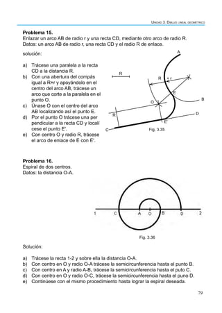 79
Unidad 3. Dibujo lineal geométrico
Problema 15.
Enlazar un arco AB de radio r y una recta CD, mediante otro arco de radio R.
Datos: un arco AB de radio r, una recta CD y el radio R de enlace.
solución:
a) Trácese una paralela a la recta
CD a la distancia R.
b) Con una abertura del compás
igual a R+r y apoyándolo en el
centro del arco AB, trácese un
arco que corte a la paralela en el
punto O.
c) Únase O con el centro del arco
AB localizando así el punto E.
d) Por el punto O trácese una per
pendicular a la recta CD y localí
cese el punto E'.
e) Con centro O y radio R, trácese
el arco de enlace de E con E'.
Problema 16.
Espiral de dos centros.
Datos: la distancia O-A.
Solución:
a) Trácese la recta 1-2 y sobre ella la distancia O-A.
b) Con centro en O y radio O-A trácese la semicircunferencia hasta el punto B.
c) Con centro en A y radio A-B, trácese la semicircunferencia hasta el puto C.
d) Con centro en O y radio O-C, trácese la semicircunferencia hasta el puno D.
e) Continúese con el mismo procedimiento hasta lograr la espiral deseada.
Fig. 3.36
A
R
R + r
E
O
R
Eʹ
D
B
Fig. 3.35
C
 