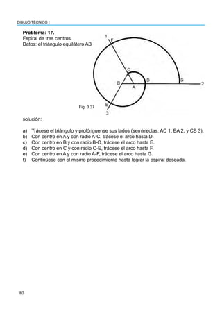 80
DIBUJO TÉCNICO I
Problema: 17.
Espiral de tres centros.
Datos: el triángulo equilátero ABC.
a) Trácese el triángulo y prolónguense sus lados (semirrectas: AC 1, BA 2, y CB 3).
b) Con centro en A y con radio A-C, trácese el arco hasta D.
c) Con centro en B y con radio B-O, trácese el arco hasta E.
d) Con centro en C y con radio C-E, trácese el arco hasta F.
e) Con centro en A y con radio A-F, trácese el arco hasta G.
f) Continúese con el mismo procedimiento hasta lograr la espiral deseada.
Fig. 3.37
solución:
 