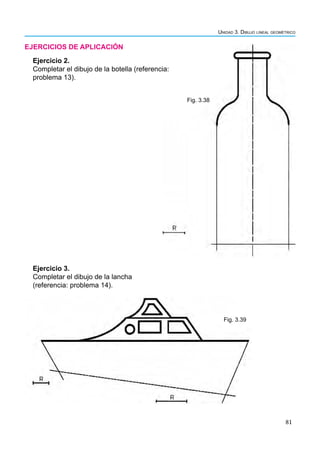 81
Unidad 3. Dibujo lineal geométrico
EJERCICIOS DE APLICACIÓN
Fig. 3.38
Fig. 3.39
Ejercicio 3.
Completar el dibujo de la lancha
(referencia: problema 14).
Ejercicio 2.
Completar el dibujo de la botella (referencia:
problema 13).
 
