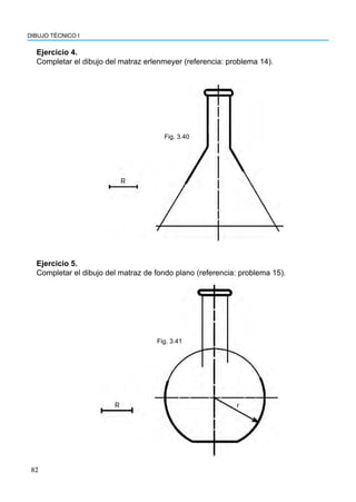 82
DIBUJO TÉCNICO I
Ejercicio 4.
Completar el dibujo del matraz erlenmeyer (referencia: problema 14).
Fig. 3.40
Ejercicio 5.
Completar el dibujo del matraz de fondo plano (referencia: problema 15).
Fig. 3.41
 