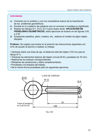 83
Unidad 3. Dibujo lineal geométrico
Actividades
a) Comenta con tu profesor y con tus compañeros acerca de la importancia
de los problemas geométricos.
b) Escribe en tu cuaderno las palabras que no conoces e investiga su significado.
c) Realiza los dibujos D-1, D-2 y D-3 cuyos títulos serán: APLICACIÓN DE
PROBLEMAS GEOMÉTRICOS, estos ejercicios se ilustran en las figuras 3.42
a 3.44.
d) Empleando plastilina, jabón, madera. etc, .elabora el modelo de algún objeto
dibujado
Profesor: Se sugiere que ilustre en el pizarrón las instrucciones siguientes con
el fin de ayudar al alumno a realizar su trabajo.
• Céntrese sobre una línea de eje, la distancia total del objeto (133 mm para el
dibujo D-1).
• Trácense los elementos básicos del objeto (círculo Ø 40 y paralelas de 16 mm).
• Realícense los enlaces correspondientes.
• Dibújense las acotaciones y datos complementarios.
• Procédase a la limpieza del trabajo.
• De la misma forma procédase para los siguientes ejercicios.
LLAVE DE TUERCAS
Ø 40
R 12
R 8
R 5
70
105
Trazar el hexágono
en un Ø 35 mm
Fig. 3.42
 