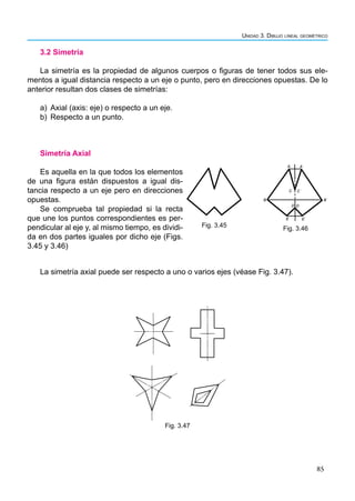 85
Unidad 3. Dibujo lineal geométrico
Simetría Axial
Es aquella en la que todos los elementos
de una figura están dispuestos a igual dis-
tancia respecto a un eje pero en direcciones
opuestas.
Se comprueba tal propiedad si la recta
que une los puntos correspondientes es per-
pendicular al eje y, al mismo tiempo, es dividi-
da en dos partes iguales por dicho eje (Figs.
3.45 y 3.46)
3.2 Simetría
La simetría es la propiedad de algunos cuerpos o figuras de tener todos sus ele-
mentos a igual distancia respecto a un eje o punto, pero en direcciones opuestas. De lo
anterior resultan dos clases de simetrías:
a) Axial (axis: eje) o respecto a un eje.
b) Respecto a un punto.
La simetría axial puede ser respecto a uno o varios ejes (véase Fig. 3.47).
Fig. 3.47
Fig. 3.45
A A ̍
C C ̍
B B ̍
D D ̍
E E ̍
Fig. 3.46
 