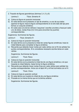 89
Unidad 3. Dibujo lineal geométrico
2. Trazado de figuras geométricas (láminas 3, 4, 5 y 6)
Lámina 3		 Título: Simetría III
a) Coloca la figura en posición horizontal.
b) En esta lámina se te presenta un eje de simetría y a uno de sus lados
aparece la figura; traza la figura correspondiente en el otro lado del eje para
formar un conjunto simétrico.
c) En cada caso uno de los vértices (¨esquinas¨) escribe una letra y traza por cada
uno de éstos, rectas finas (0.2 mm) para encontrar los puentos
correspondientes.
Sugerencia. Ilumínense las figuras.
Lámina 4 Título: Simetría IV
a) Coloca la hoja en posición horizontal.
b) En esta lámina se te presenta la mitad de varias figuras simétricas; traza la
mitad faltante para completar la figura simétrica.
c) Recuerda que deberás trazar rectas por cada vértice con el fin de señalar los
puntos correspondientes. Si lo consideras necesario escribe letras en cada
vértice.
Sugerencia. Ilumínense las figuras.
Lámina 5 Título: Rana
a) Coloca la hoja en posición horizontal.
b) En esta lámina se te presenta la mitad de de una figura simétrica; a la que
trazarás la mitad faltante, hasta formar la figura simétrica.
c) Recuerda que deberás trazar rectas finas por cada vértice para señalar los
puntos correspondientes. Inicia con el lápiz 4H y al final normaliza con el H.
Lámina 6 Título: Chino
a) Coloca la hoja en posición vertical.
b) En esta lámina se muestra la mitad de de una figura simétrica
c) Procede en la misma forma que en la lámina anterior.
Sugerencia. Ilumínense las figuras.
 