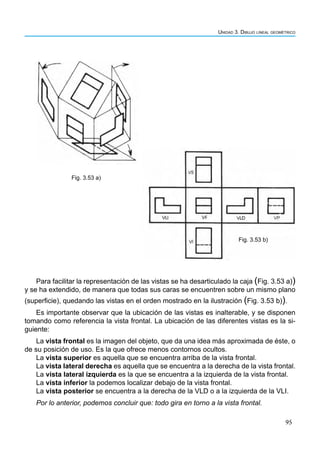 95
Unidad 3. Dibujo lineal geométrico
Para facilitar la representación de las vistas se ha desarticulado la caja (Fig. 3.53 a))
y se ha extendido, de manera que todas sus caras se encuentren sobre un mismo plano
(superficie), quedando las vistas en el orden mostrado en la ilustración (Fig. 3.53 b)).
Es importante observar que la ubicación de las vistas es inalterable, y se disponen
tomando como referencia la vista frontal. La ubicación de las diferentes vistas es la si-
guiente:
La vista frontal es la imagen del objeto, que da una idea más aproximada de éste, o
de su posición de uso. Es la que ofrece menos contornos ocultos.
La vista superior es aquella que se encuentra arriba de la vista frontal.
La vista lateral derecha es aquella que se encuentra a la derecha de la vista frontal.
La vista lateral izquierda es la que se encuentra a la izquierda de la vista frontal.
La vista inferior la podemos localizar debajo de la vista frontal.
La vista posterior se encuentra a la derecha de la VLD o a la izquierda de la VLI.
Por lo anterior, podemos concluir que: todo gira en torno a la vista frontal.
Fig. 3.53 a)
Fig. 3.53 b)
 
