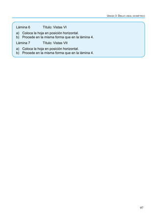 97
Unidad 3. Dibujo lineal geométrico
Lámina 6 		 Título: Vistas VI
a) Coloca la hoja en posición horizontal.
b) Procede en la misma forma que en la lámina 4.
Lámina 7		 Título: Vistas VII
a) Coloca la hoja en posición horizontal.
b) Procede en la misma forma que en la lámina 4.
 