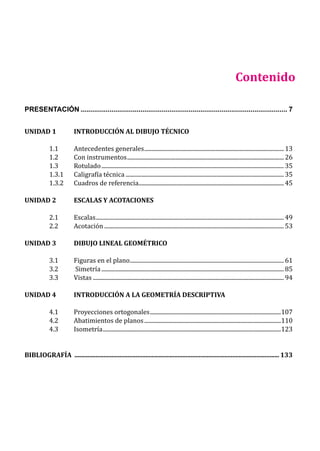 9
PRESENTACIÓN............................................................................................................ 7
UNIDAD 1 INTRODUCCIÓN AL DIBUJO TÉCNICO
1.1 Antecedentes generales................................................................................................... 13
1.2 Con instrumentos............................................................................................................... 26
1.3 Rotulado................................................................................................................................. 35
1.3.1 Caligrafía técnica................................................................................................................ 35
1.3.2 Cuadros de referencia....................................................................................................... 45
UNIDAD 2 ESCALAS Y ACOTACIONES
2.1 Escalas..................................................................................................................................... 49
2.2 Acotación............................................................................................................................... 53
UNIDAD 3 DIBUJO LINEAL GEOMÉTRICO
3.1 Figuras en el plano............................................................................................................. 61
3.2 Simetría................................................................................................................................. 85
3.3 Vistas....................................................................................................................................... 94
UNIDAD 4 INTRODUCCIÓN A LA GEOMETRÍA DESCRIPTIVA
4.1 Proyecciones ortogonales.............................................................................................107
4.2 Abatimientos de planos.................................................................................................110
4.3 Isometría..............................................................................................................................123
BIBLIOGRAFÍA ................................................................................................................................ 133
Contenido
 