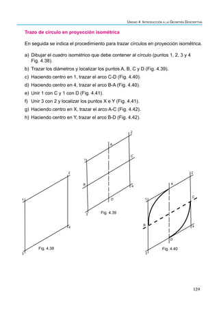 129
Unidad 4. Introducción a la Geomtría Descriptiva
Trazo de círculo en proyección isométrica
En seguida se indica el procedimiento para trazar círculos en proyección isométrica.
a) Dibujar el cuadro isométrico que debe contener al círculo (puntos 1, 2, 3 y 4
Fig. 4.38).
b) Trazar los diámetros y localizar los puntos A, B, C y D (Fig. 4.39).
c) Haciendo centro en 1, trazar el arco C-D (Fig. 4.40).
d) Haciendo centro en 4, trazar el arco B-A (Fig. 4.40).
e) Unir 1 con C y 1 con D (Fig. 4.41).
f) Unir 3 con 2 y localizar los puntos X e Y (Fig. 4.41).
g) Haciendo centro en X, trazar el arco A-C (Fig. 4.42).
h) Haciendo centro en Y, trazar el arco B-D (Fig. 4.42).
1
2
3
4
Fig. 4.38
1
2
3
4
B
D
C
A
Fig. 4.39
2
1
3
4
B
D
C
A
Fig. 4.40
 