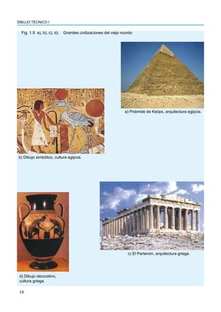 DIBUJO TÉCNICO I
18
Fig. 1.9 a), b), c), d). Grandes civilizaciones del viejo mundo
a) Pirámide de Keóps, arquitectura egipcia.
b) Dibujo simbólico, cultura egipcia.
c) El Partenón, arquitectura griega.
d) Dibujo decorativo,
cultura griega.
 