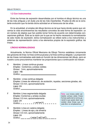 DIBUJO TÉCNICO I
26
1.2 Con instrumentos
Entre las formas de expresión desarrolladas por el hombre el dibujo técnico es una
de las más antiguas y sin duda una de las más importantes. Prueba de ello es la cons-
tante evolución que ha tenido dicha actividad en el transcurso de los años.
En la actualidad, el empleo del dibujo técnico es tal que hacia donde quiera que vol-
vamos la vista encontraremos los resultados concretos de esta forma de expresión: un
sin número de objetos que han podido tomar forma de acuerdo con determinadas con-
cepciones gráficas. Ésta es la razón por la que se ha hecho necesaria la normalización
de este medio de expresión; dicha normalización se refiere tanto a los instrumentos y
sistemas de representación como a los elementos propios de la expresión gráfica: las
líneas.
LÍNEAS NORMALIZADAS
Actualmente, la Norma Oficial Mexicana de Dibujo Técnico establece únicamente
dos grosores de línea: la línea continua gruesa y la línea continua delgada. La proporción
de las líneas normalizadas está dada en función de las dimensiones del dibujo, pero en
nuestro curso procuraremos mantener las proporciones que a continuación se indican:
A Nombre: Líneas continua gruesa
Empleo: Contornos y aristas visibles
Grosor: 1mm, aproximadamente
Lápiz: HB
Gráfico:
B Nombre: Línea continua delgada
Empleo: Líneas de referencia, de acotación, rayados, secciones giradas, etc.
Grosor: 0.5 mm, aproximadamente
Lápiz: 2H
Gráfico:
F Nombre: Línea segmentada delgada
Empleo: Contornos y aristas ocultas
Grosor: 0.5 mm, aproximadamente
Lápiz: 2H
Gráfico:
G Nombre: Línea en cadena delgada
Empleo: Líneas de eje y de simetría
Grosor: 0.5 mm, aproximadamente
Lápiz: 2H
Gráfico:
10 1
1 5 mm
5 1 mm
Nota: Los incisos están sal-
teados porque estas líneas
forman parte de la norma ge-
neral lo que quiere decir que
existen otras líneas que en
este libro no emplearemos.
 