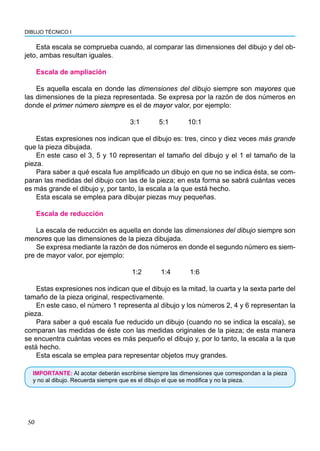 50
DIBUJO TÉCNICO I
Esta escala se comprueba cuando, al comparar las dimensiones del dibujo y del ob-
jeto, ambas resultan iguales.
Escala de ampliación
Es aquella escala en donde las dimensiones del dibujo siempre son mayores que
las dimensiones de la pieza representada. Se expresa por la razón de dos números en
donde el primer número siempre es el de mayor valor, por ejemplo:
3:1 5:1 10:1
Estas expresiones nos indican que el dibujo es: tres, cinco y diez veces más grande
que la pieza dibujada.
En este caso el 3, 5 y 10 representan el tamaño del dibujo y el 1 el tamaño de la
pieza.
Para saber a qué escala fue amplificado un dibujo en que no se indica ésta, se com-
paran las medidas del dibujo con las de la pieza; en esta forma se sabrá cuántas veces
es más grande el dibujo y, por tanto, la escala a la que está hecho.
Esta escala se emplea para dibujar piezas muy pequeñas.
Escala de reducción
La escala de reducción es aquella en donde las dimensiones del dibujo siempre son
menores que las dimensiones de la pieza dibujada.
Se expresa mediante la razón de dos números en donde el segundo número es siem-
pre de mayor valor, por ejemplo:
1:2 1:4 1:6
Estas expresiones nos indican que el dibujo es la mitad, la cuarta y la sexta parte del
tamaño de la pieza original, respectivamente.
En este caso, el número 1 representa al dibujo y los números 2, 4 y 6 representan la
pieza.
Para saber a qué escala fue reducido un dibujo (cuando no se indica la escala), se
comparan las medidas de éste con las medidas originales de la pieza; de esta manera
se encuentra cuántas veces es más pequeño el dibujo y, por lo tanto, la escala a la que
está hecho.
Esta escala se emplea para representar objetos muy grandes.
IMPORTANTE: Al acotar deberán escribirse siempre las dimensiones que correspondan a la pieza
y no al dibujo. Recuerda siempre que es el dibujo el que se modifica y no la pieza.
 