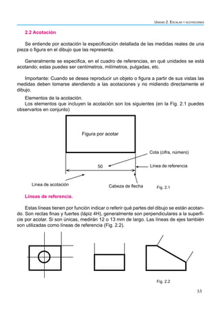 53
Unidad 2. Escalas y acotaciones
2.2 Acotación
Se entiende por acotación la especificación detallada de las medidas reales de una
pieza o figura en el dibujo que las representa.
Generalmente se especifica, en el cuadro de referencias, en qué unidades se está
acotando; estas puedes ser centímetros, milímetros, pulgadas, etc.
Importante: Cuando se desea reproducir un objeto o figura a partir de sus vistas las
medidas deben tomarse atendiendo a las acotaciones y no midiendo directamente el
dibujo.
Elementos de la acotación.
Los elementos que incluyen la acotación son los siguientes (en la Fig. 2.1 puedes
observarlos en conjunto)
Líneas de referencia.
Estas líneas tienen por función indicar o referir qué partes del dibujo se están acotan-
do. Son rectas finas y fuertes (lápiz 4H), generalmente son perpendiculares a la superfi-
cie por acotar. Si son únicas, medirán 12 o 13 mm de largo. Las líneas de ejes también
son utilizadas como líneas de referencia (Fig. 2.2).
Linea de acotación Cabeza de flecha
Linea de referencia
Cota (cifra, número)
50
Figura por acotar
Fig. 2.1
Fig. 2.2
 