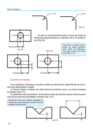 56
DIBUJO TÉCNICO I
r 10 R 10
Ya casi no se acostumbra acotar a base de líneas de
referencia perpendiculares al diámetro de la circunferen-
cia (Fig 2.9).
Fig. 2.8
Superficies inclinadas.
Las superficies inclinadas se pueden acotar de dos formas, dependiendo de la fun-
ción que desempeñe el objeto
a) Como si fuera un ángulo. Se utiliza línea de acotación curva, y la cota se expresa
en grados (Fig.2.11).
b) Mediante cotas de posición. Se les llama cotas de posición porque ubican la posi-
ción de los extremos del detalle inclinado (Fig. 2.11).
Fig. 2.11
Importante: Hay que emplear solamente el
número de cotas necesarios. Acotar en donde
el detalle sea más claro.
Importante: el centro de las
curvas se acota tomando
como líneas de referencia
a los ejes y nunca a la línea
curva (Fig. 2.10).
Incorrecto
Fig. 2.10
Poco usual
Fig. 2.9
Correcto
 