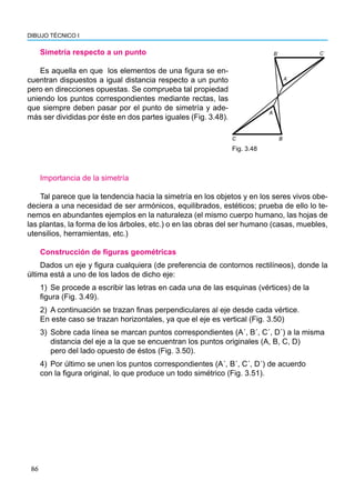 86
DIBUJO TÉCNICO I
Simetría respecto a un punto
Es aquella en que los elementos de una figura se en-
cuentran dispuestos a igual distancia respecto a un punto
pero en direcciones opuestas. Se comprueba tal propiedad
uniendo los puntos correspondientes mediante rectas, las
que siempre deben pasar por el punto de simetría y ade-
más ser divididas por éste en dos partes iguales (Fig. 3.48).
Fig. 3.48
Bˈ Cˈ
Aˈ
A
C B
Importancia de la simetría
Tal parece que la tendencia hacia la simetría en los objetos y en los seres vivos obe-
deciera a una necesidad de ser armónicos, equilibrados, estéticos; prueba de ello lo te-
nemos en abundantes ejemplos en la naturaleza (el mismo cuerpo humano, las hojas de
las plantas, la forma de los árboles, etc.) o en las obras del ser humano (casas, muebles,
utensilios, herramientas, etc.)
Construcción de figuras geométricas
Dados un eje y figura cualquiera (de preferencia de contornos rectilíneos), donde la
última está a uno de los lados de dicho eje:
1) Se procede a escribir las letras en cada una de las esquinas (vértices) de la
figura (Fig. 3.49).
2) A continuación se trazan finas perpendiculares al eje desde cada vértice.
En este caso se trazan horizontales, ya que el eje es vertical (Fig. 3.50)
3) Sobre cada línea se marcan puntos correspondientes (A´, B´, C´, D´) a la misma
distancia del eje a la que se encuentran los puntos originales (A, B, C, D)
pero del lado opuesto de éstos (Fig. 3.50).
4) Por último se unen los puntos correspondientes (A´, B´, C´, D´) de acuerdo
con la figura original, lo que produce un todo simétrico (Fig. 3.51).
 