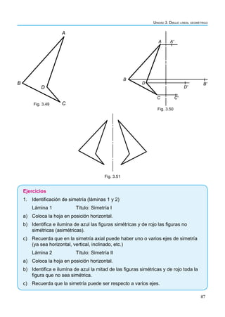 87
Unidad 3. Dibujo lineal geométrico
A
B
D
C
Fig. 3.49
A Aʹ
B
D
D'
B'
C C'
Fig. 3.50
Fig. 3.51
Ejercicios
1. Identificación de simetría (láminas 1 y 2)
Lámina 1		 Título: Simetría I
a) Coloca la hoja en posición horizontal.
b) Identifica e ilumina de azul las figuras simétricas y de rojo las figuras no
simétricas (asimétricas).
c) Recuerda que en la simetría axial puede haber uno o varios ejes de simetría
(ya sea horizontal, vertical, inclinado, etc.)
Lámina 2		 Título: Simetría II
a) Coloca la hoja en posición horizontal.
b) Identifica e ilumina de azul la mitad de las figuras simétricas y de rojo toda la
figura que no sea simétrica.
c) Recuerda que la simetría puede ser respecto a varios ejes.
 
