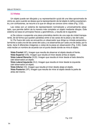 94
DIBUJO TÉCNICO I
3.3 Vistas
Un objeto puede ser dibujado y su representación quizá dé una idea aproximada de
cómo es; pero cuando se desea que la representación de tal objeto lo defina exactamen-
te y sin confusiones, se recurre a lo que en dibujo se conoce como vistas (Fig. 3.52).
Las vistas son un sistema de representación normalizado y universalmente adop-
tado, que permite definir de la manera más completa un objeto mediante dibujos. Este
sistema se basa en principios físicos y geométricos, y resulta de lo siguiente:
a) Se coloca o suspende una pieza prismática dentro de una caja de cristal transpa-
rente, de tal forma que queden paralelas entre sí las caras de la pieza y las del cubo.
b) Por fuera del cubo se encuentra un observador que dirige su mirada perpendicu-
larmente a cada una de las caras del cubo y va observando por cada una de estas; por lo
tanto, tiene 6 diferentes imágenes o vistas de la pieza en observación (Fig. 3.52). Cada
vista recibe un nombre de acuerdo con el punto desde donde se mira el objeto.
Vista Frontal (VF). Imagen que resulta de observar al objeto desde el frente.
Vista Superior (VS). Imagen que resulta al mirar desde arriba al objeto.
Vista Lateral Derecha (VLD). Imagen que resulta al mirar desde el lado derecho
(del observador) al objeto.
Vista Lateral Izquierda (VLI). Imagen que resulta al mirar desde la izquierda
(del observador) al objeto.
Vista Inferior (VI). Imagen que resulta al mirar desde abajo al objeto.
Vista Posterior (VP). Imagen que resulta de mirar al objeto desde la parte de
atrás del mismo.
Fig. 3.52
 