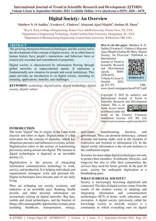 International Journal of Trend in Scientific Research and Development (IJTSRD)
Volume 6 Issue 6, September-October 2022 Available Online: www.ijtsrd.com e-ISSN: 2456 – 6470
@ IJTSRD | Unique Paper ID – IJTSRD51871 | Volume – 6 | Issue – 6 | September-October 2022 Page 353
Digital Society: An Overview
Matthew N. O. Sadiku1
, Uwakwe C. Chukwu2
, Abayomi Ajayi-Majebi3
, Sarhan M. Musa1
1
Roy G. Perry College of Engineering, Prairie View A&M University, Prairie View, TX, USA
2
Department of Engineering Technology, South Carolina State University, Orangeburg, SC, USA
3
Department of Manufacturing Engineering, Central State University, Wilberforce, OH, USA
ABSTRACT
The growing interaction between technologies and the society led to
the development of the concept of digital society. At no other time in
human history have people’s interactions and behaviors been so
extensively recorded and remembered in perpetuity.
Digital society is characterized by information flowing through
global networks at unprecedented speeds. It represents a
fundamentally new situation for people and social institutions. This
paper provides an introduction to on digital society, including its
meaning, applications, benefits, and challenges.
KEYWORDS: technology, digitalization, digital technology, digital
society, digital culture
How to cite this paper: Matthew N. O.
Sadiku | Uwakwe C. Chukwu | Abayomi
Ajayi-Majebi | Sarhan M. Musa "Digital
Society: An Overview" Published in
International
Journal of Trend in
Scientific Research
and Development
(ijtsrd), ISSN:
2456-6470,
Volume-6 | Issue-6,
October 2022,
pp.353-357, URL:
www.ijtsrd.com/papers/ijtsrd51871.pdf
Copyright © 2022 by author(s) and
International Journal of Trend in
Scientific Research and Development
Journal. This is an
Open Access article
distributed under the
terms of the Creative Commons
Attribution License (CC BY 4.0)
(http://creativecommons.org/licenses/by/4.0)
INTRODUCTION
The word “digital” has its origins in the Latin word
digitalis and refers to digits. Digitalization is a key
motivation for the concept of digitality, which has
ubiquitous presence and influences everyday actions.
Digitalization refers to the actions of transforming
previously analog actions into digital. The increase in
digital technologies is depicted as an inevitable
destiny [1].
Digitalization is the process of integrating
information communication technology to work,
service, and production. It is helping individuals and
organizations reimagine work and personal life.
Digital technologies have become part of our daily
living.
They are reshaping our society, economy, and
industries at an incredible pace. Banking, health
records, and other personal information are
increasingly relying on digital networks. Big data,
mobile and cloud technologies, and the Internet of
things offer unimaginable opportunities in manyareas
including healthcare, transportation, energy,
agriculture, manufacturing, business, and
government. They can promote democracy, cultural
diversity and human rights such as the freedom of
expression and freedom to information [2]. In the
digital world, information is the oil and analytics is
the combustion engine.
Societies too must adapt digital technologies not only
to protect their members’ livelihoods, lifestyles, and
longevity but also to offer their communities the
services they need for future growth. In the past 20
years, society has undergone digitization at a
breathtaking pace.
WHAT IS DIGITAL SOCEITY?
Society is increasingly becoming digitalized and
connected. The idea of digital society comes from the
results of the modern society in adopting and
integrating information and communication
technologies (ICT) at home, work, education, and
recreation. A digital society (previously called the
knowledge society or network society) is a
community in which everything runs on digital
IJTSRD51871
 