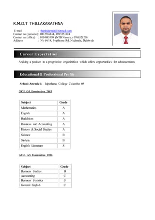 Seeking a position in a progressive organization which offers opportunities for advancements
School Attended: Isipathana College Colombo 05
G.C.E O/L Examination 2003
Subject Grade
Mathematics A
English A
Buddhism A
Business and Accounting A
History & Social Studies A
Science B
Sinhala B
English Literature S
G.C.E. A/L Examination 2006
Subject Grade
Business Studies B
Accounting C
Business Statistics S
General English C
Educational & ProfessionalProfile
Career Expectation
R.M.D.T THILLAKARATHNA
E-mail : tharindurmdt@hotmail.com
Contact no (personal): 0112716144, 0715353124
Contact no (office) : 0114885509 (NTB Nawala). 0766521268
Address : No 64/18, Pepiliyana Rd, Nedimala, Dehiwala
 