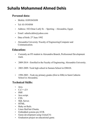 Suhaila Mohammed Ahmed Dehis 
Personal data: 
• Mobile: 01091843698 
• Tel: 03-5934508 
• Address: 182-Omar Lutfy St. – Sporting – Alexandria, Egypt. 
• Email: suhaila.dehis@yahoo.com 
• Date of birth: 2nd June 1992 
• Alexandria University Faculty of EngineeringComputer and 
Communication. 
Education: 
• Currently an ITI student in Alexandria Branch, Professional Development 
track. 
• 2009-2014 - Enrolled in the Faculty of Engineering, Alexandria University. 
• 2003-2009- Took high school in Sumaia School in OMAN. 
• 1998-2003 - Took my primary grades (first to fifth) in Saint Catherin 
School in Alexandria. 
Technical Skills: 
• Java. 
• C,C++,C# 
• PHP. 
• Java script. 
• CSS. 
• SQL Server. 
• HTML. 
• Ruby on Rails. 
• Linux Red hat-Ubuntu. 
• Embedded systems pic/AVR. 
• Game development using Unity(C#) 
• Graduation project an educational game. 
 
