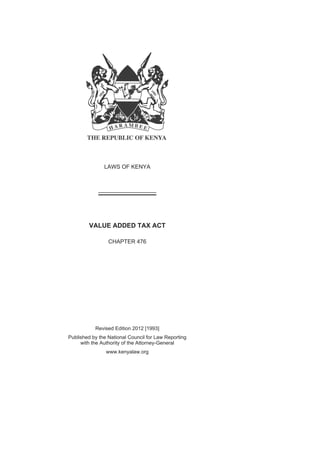 LAWS OF KENYA
VALUE ADDED TAX ACT
CHAPTER 476
Revised Edition 2012 [1993]
Published by the National Council for Law Reporting
with the Authority of the Attorney-General
www.kenyalaw.org
 