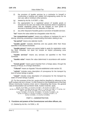 CAP. 476 [Rev. 2012]
Value Added Tax
[Issue 1] 12
(f) the provision of taxable services by a contractor to himself in
constructing a building and related civil engineering works for his
own use, sale or renting to other persons;
(g) deleted by Act No. 9 of 2007, s. 8(b);
(h) the appropriation by a registered person of taxable goods or
services for his own use inside of the business where if supplied by
another registered person, the tax charged on such goods or
services is excluded from the deduction of input tax;
(i) any other disposal of taxable goods or provision of taxable services;
“tax” means the value added tax chargeable under this Act;
“tax computerised system” means any software or hardware for use in
storing, retrieving, processing or disseminating information relating to tax;
“tax period” means one calendar month;
“taxable goods” includes electricity and any goods other than those
specified in the Second Schedule;
“taxable person” means any person liable to apply for registration under
the Sixth Schedule, but does not include an export processing zone
enterprise;
“taxable services” means any services not specified in the Third
Schedule;
“taxable value” means the value determined in accordance with section
9;
“transit goods” means good imported from a foreign place, through the
territory of Kenya, to a foreign destination;
“Tribunal” means an Appeals Tribunal established under section 32;
“vehicle” includes every description of conveyance for the transport by
land of human beings or goods;
“vessel” includes every description of conveyance for the transport by
water of human beings or goods.
(2) For the purposes of this Act, goods shall be classified by reference to the
tariff numbers set out in Annex 1 to the Protocol on the Establishment of the East
African Community Customs Union and in interpreting that Annex, the general
rules of interpretation set out therein shall, mutatis mutandis, apply.
[Act No. 10 of 1990, s. 13, Act No. 8 of 1991, s. 36, Act No. 8 of 1993, s. 21,
Act No. 6 of 1994, Act No. 2 of 1995, Act No. 5 of 1996, s. 11, Act No. 5 of 1998, s. 17, Act No. 4 of
1999, s. 18A, Act No. 9 of 2000, s. 22, Act No. 6 of 2001, s. 26,
Act No. 7 of 2002, s. 23, Act No. 15 of 2003, s. 19, Act No. 4 of 2004, s. 29,
Act No. 6 of 2004, s. 4, Act No. 6 of 2005, s. 4, Act No. 9 of 2007, s. 8,
Act No. 8 of 2008, s. 12, Act No. 8 of 2009.]
PART II – ADMINISTRATION
3. Functions and powers of the Commissioner and other officers, etc.
(1) Deleted by Act No. 4 of 2004, s. 30.
 
