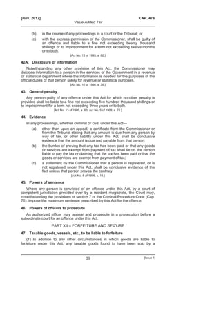 [Rev. 2012] CAP. 476
Value Added Tax
39 [Issue 1]
(b) in the course of any proceedings in a court or the Tribunal; or
(c) with the express permission of the Commissioner, shall be guilty of
an offence and liable to a fine not exceeding twenty thousand
shillings or to imprisonment for a term not exceeding twelve months
or to both.
[Act No. 13 of 1995, s. 62.]
42A. Disclosure of information
Notwithstanding any other provision of this Act, the Commissioner may
disclose information to a person in the services of the Government in a revenue
or statistical department where the information is needed for the purposes of the
official duties of that person solely for revenue or statistical purposes.
[Act No. 10 of 1990, s. 26.]
43. General penalty
Any person guilty of any offence under this Act for which no other penalty is
provided shall be liable to a fine not exceeding five hundred thousand shillings or
to imprisonment for a term not exceeding three years or to both.
[Act No. 13 of 1995, s. 63, Act No. 5 of 1998, s. 22.]
44. Evidence
In any proceedings, whether criminal or civil, under this Act—
(a) other than upon an appeal, a certificate from the Commissioner or
from the Tribunal stating that any amount is due from any person by
way of tax, or other liability under this Act, shall be conclusive
evidence that the amount is due and payable from that person;
(b) the burden of proving that any tax has been paid or that any goods
or services are exempt from payment of tax shall lie on the person
liable to pay the tax or claiming that the tax has been paid or that the
goods or services are exempt from payment of tax;
(c) a statement by the Commissioner that a person is registered, or is
not registered under this Act, shall be conclusive evidence of the
fact unless that person proves the contrary.
[Act No. 8 of 1996, s. 18.]
45. Powers of sentence
Where any person is convicted of an offence under this Act, by a court of
competent jurisdiction presided over by a resident magistrate, the Court may,
notwithstanding the provisions of section 7 of the Criminal Procedure Code (Cap.
75), impose the maximum sentence prescribed by this Act for the offence.
46. Powers of officers to prosecute
An authorized officer may appear and prosecute in a prosecution before a
subordinate court for an offence under this Act.
PART XII – FORFEITURE AND SEIZURE
47. Taxable goods, vessels, etc., to be liable to forfeiture
(1) In addition to any other circumstances in which goods are liable to
forfeiture under this Act, any taxable goods found to have been sold by a
 